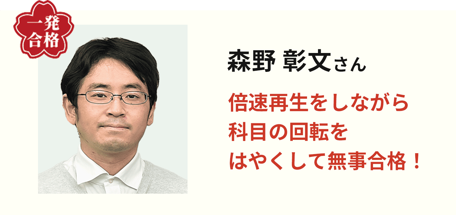 森野 彰文さん 倍速再生をしながら科目の回転をはやくして無事合格！