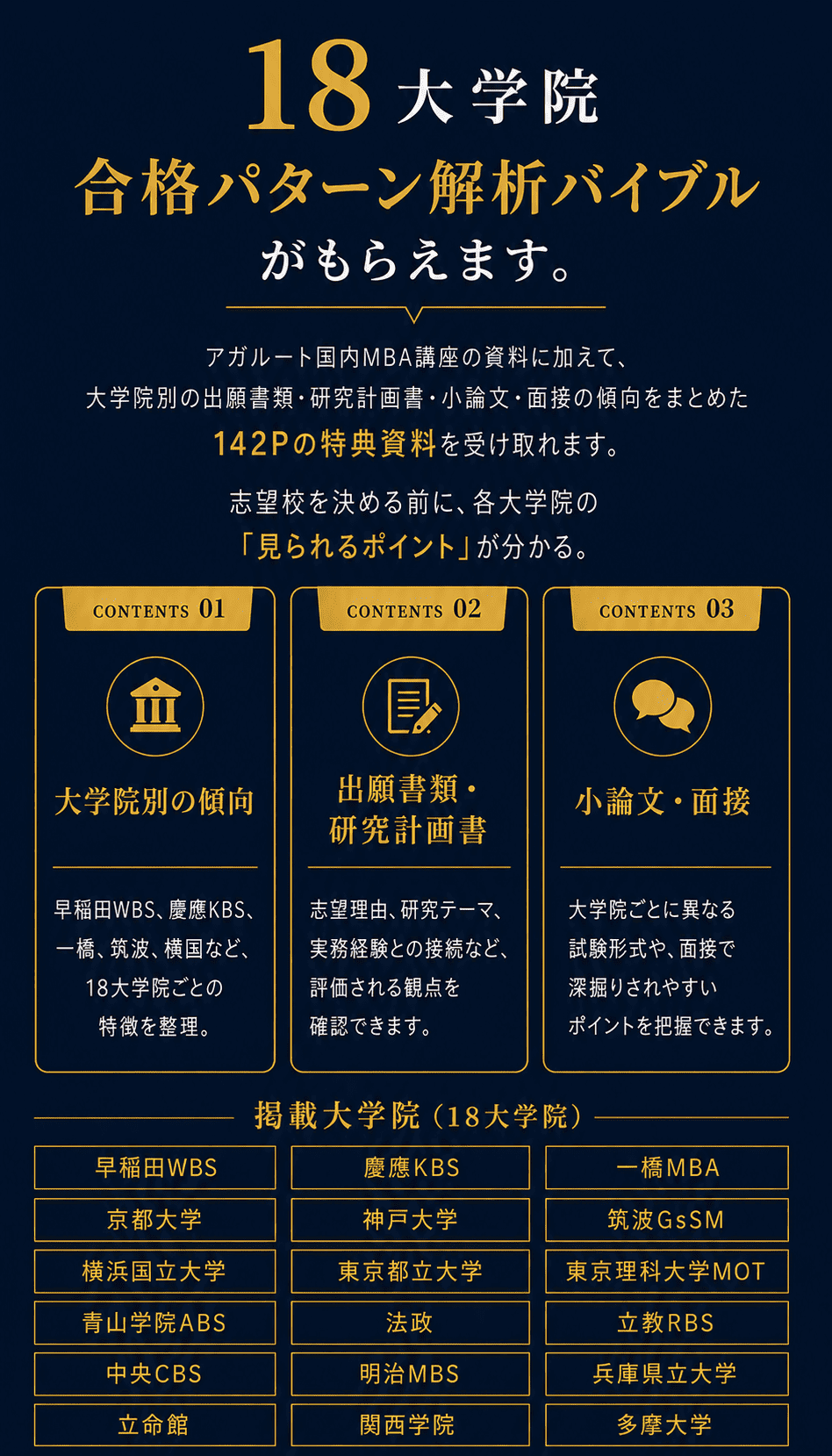 資料請求でもらえる国内MBA18大学院合格パターン解析バイブル。大学院別の傾向・出願書類・研究計画書・小論文・面接をまとめた142Pの特典資料。掲載大学院は早稲田WBS、慶應KBS、一橋MBA、京都大学、神戸大学、筑波GsSM、横浜国立大学、東京都立大学、東京理科大学MOT、青山学院ABS、法政、立教RBS、中央CBS、明治MBS、兵庫県立大学、立命館、関西学院、多摩大学の18大学院。