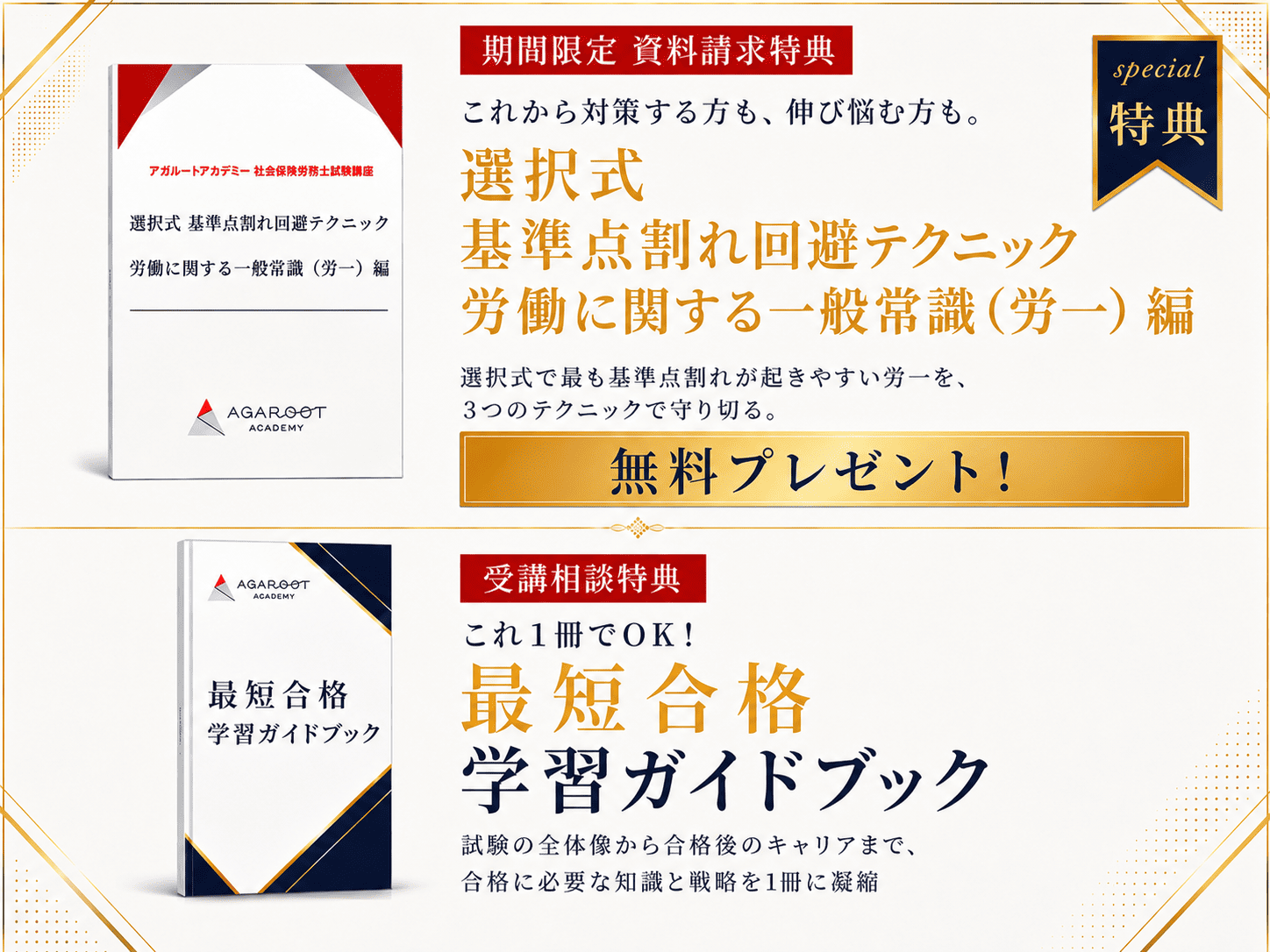 今だけ2大特典を無料プレゼント。資料請求特典：選択式 基準点割れ回避テクニック（労一編）。選択式で最も基準点割れしやすい労一を、語句の精度と文脈で3点を守り切るテクニック集を無料プレゼント。受講相談特典：これ1冊でOK！最短合格学習ガイドブック。試験の全体像から合格後のキャリアまで、合格に必要な知識と戦略を1冊に完全網羅。