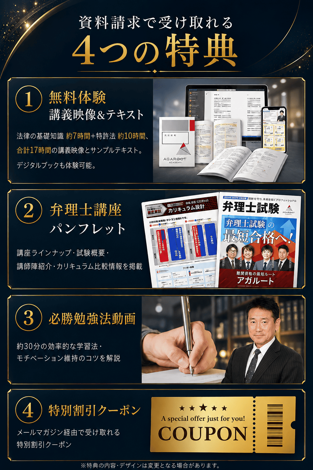 資料請求で受け取れる4つの特典。1 無料体験 講義映像とテキスト：法律の基礎知識 約7時間＋特許法 約10時間、合計17時間の講義映像とサンプルテキスト。デジタルブックも体験可能。2 弁理士講座パンフレット：講座ラインナップ・試験概要・講師陣紹介・カリキュラム比較情報を掲載。3 必勝勉強法動画：約30分の効率的な学習法・モチベーション維持のコツを解説。4 特別割引クーポン：メールマガジン経由で受け取れる特別割引クーポン。※特典の内容・デザインは変更となる場合があります。